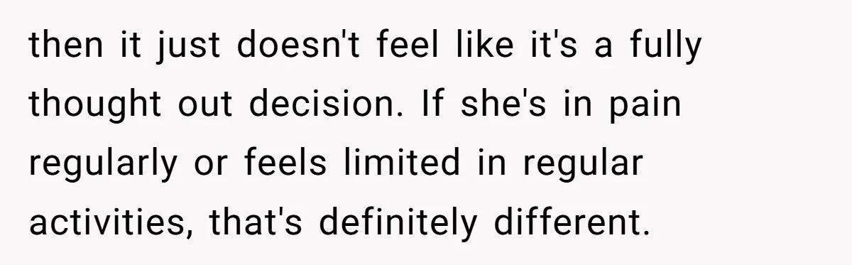 then it just doesn't feel like it's a fully thought out decision. If she's in pain regularly or feels limited in regular activities, that's definitely different.