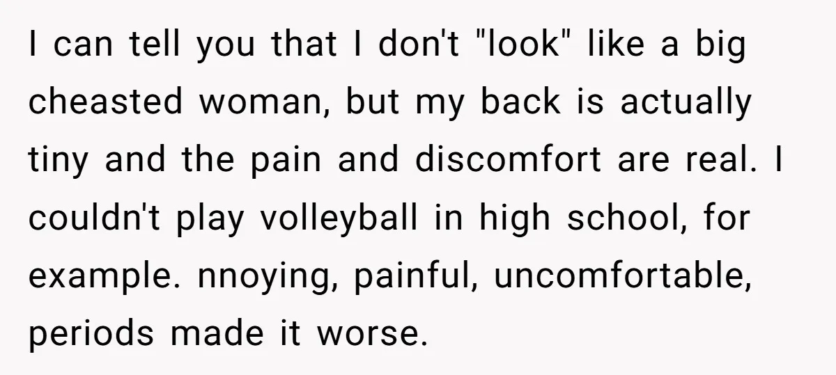 I can tell you that I don't "look" like a big cheasted woman, but my back is actually tiny and the pain and discomfort are real. I couldn't play volleyball...