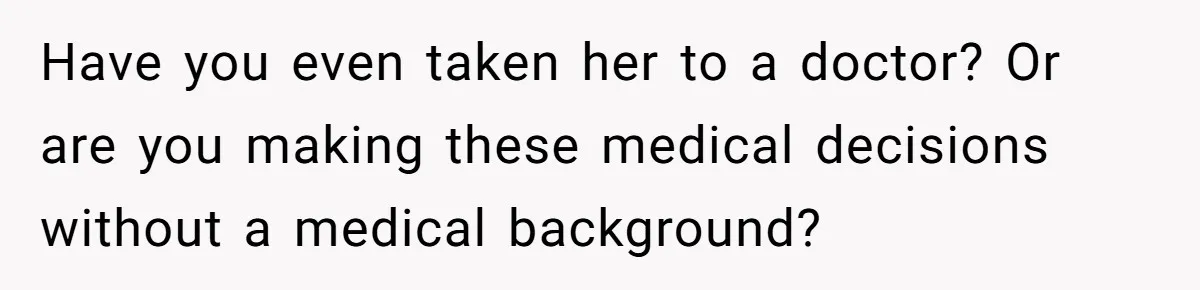 Have you even taken her to a doctor? Or are you making these medical decisions without a medical background?