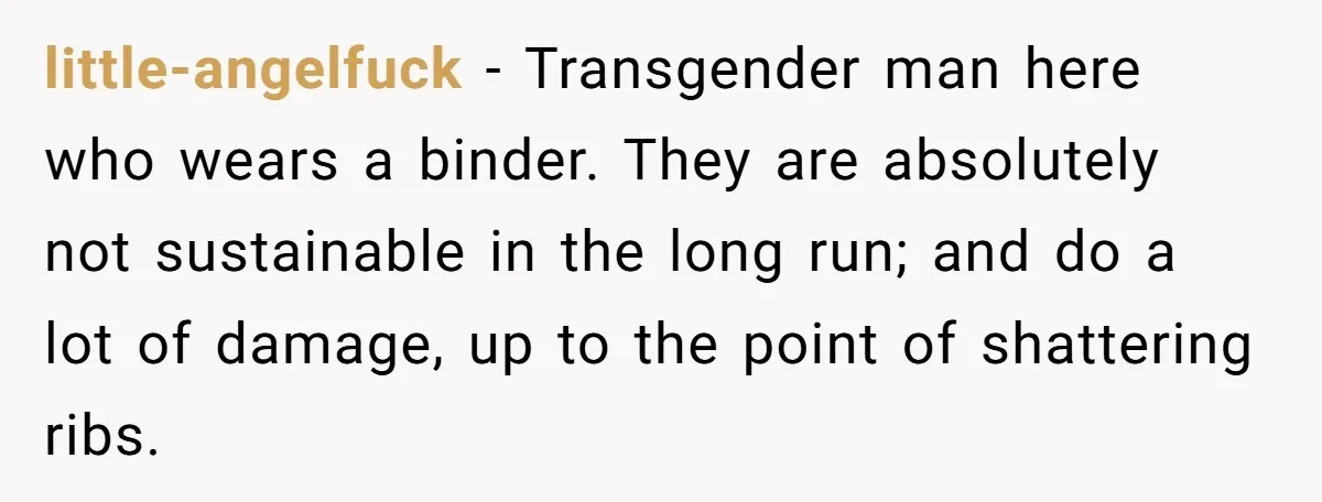 little-angelfuck − Transgender man here who wears a binder. They are absolutely not sustainable in the long run; and do a lot of damage, up to the point of shattering...