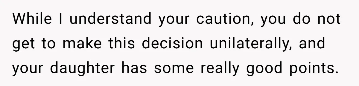While I understand your caution, you do not get to make this decision unilaterally, and your daughter has some really good points.