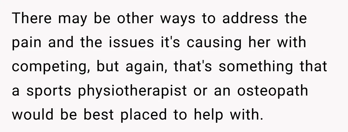 There may be other ways to address the pain and the issues it's causing her with competing, but again, that's something that a sports physiotherapist or an osteopath would be...