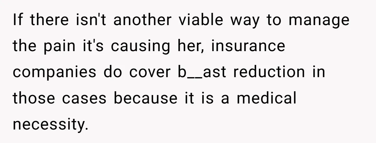 If there isn't another viable way to manage the pain it's causing her, insurance companies do cover b__ast reduction in those cases because it is a medical necessity.