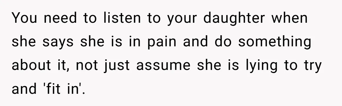You need to listen to your daughter when she says she is in pain and do something about it, not just assume she is lying to try and 'fit in'.