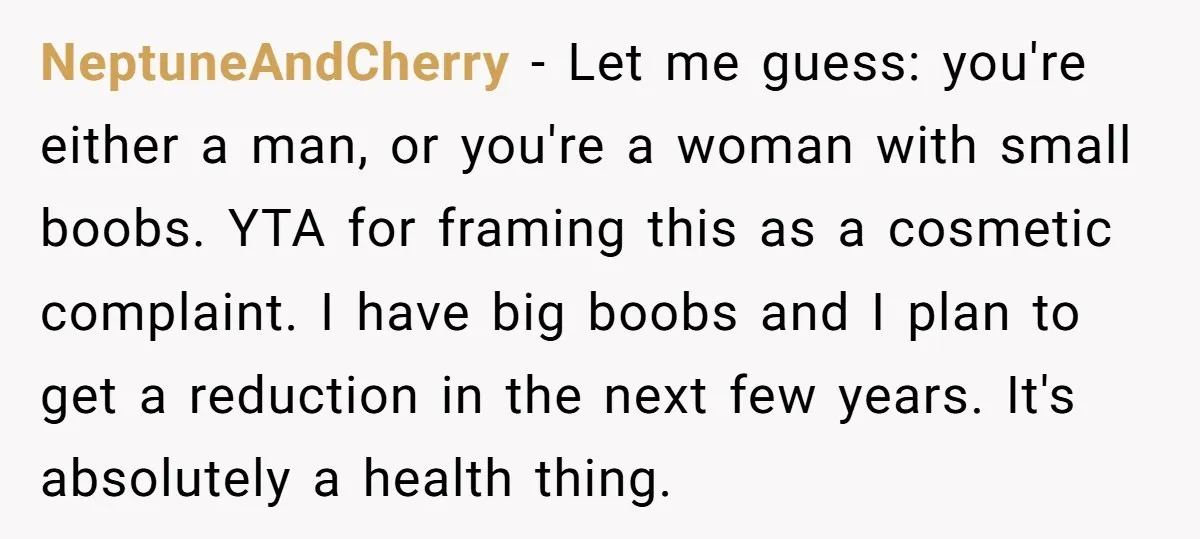 NeptuneAndCherry − Let me guess: you're either a man, or you're a woman with small boobs. YTA for framing this as a cosmetic complaint. I have big boobs and I...