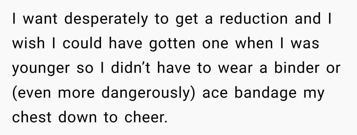I want desperately to get a reduction and I wish I could have gotten one when I was younger so I didn’t have to wear a binder or (even more...