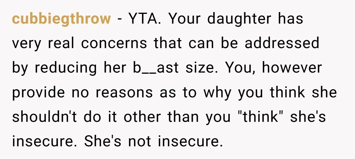 cubbiegthrow − YTA. Your daughter has very real concerns that can be addressed by reducing her b__ast size. You, however provide no reasons as to why you think she shouldn't...