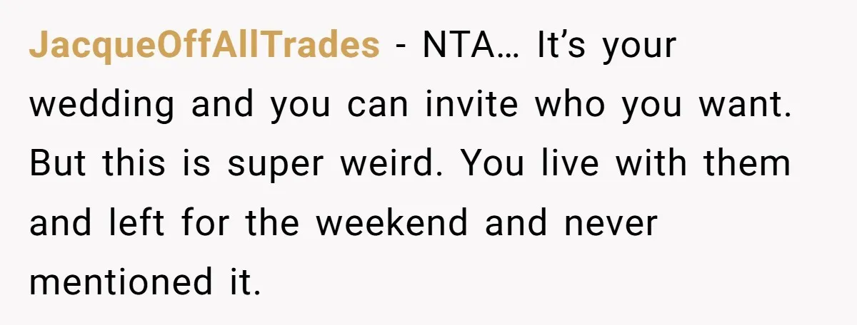 JacqueOffAllTrades − NTA… It’s your wedding and you can invite who you want. But this is super weird. You live with them and left for the weekend and never mentioned...