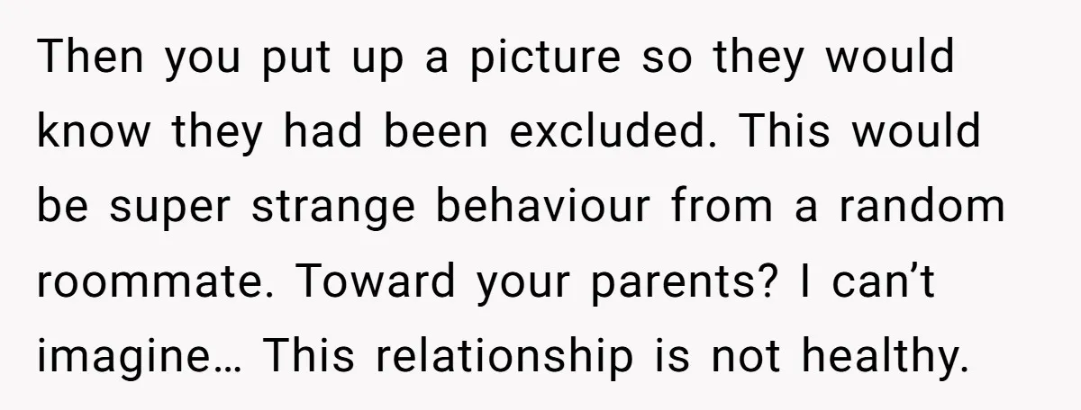 Then you put up a picture so they would know they had been excluded. This would be super strange behaviour from a random roommate. Toward your parents? I can’t imagine…...