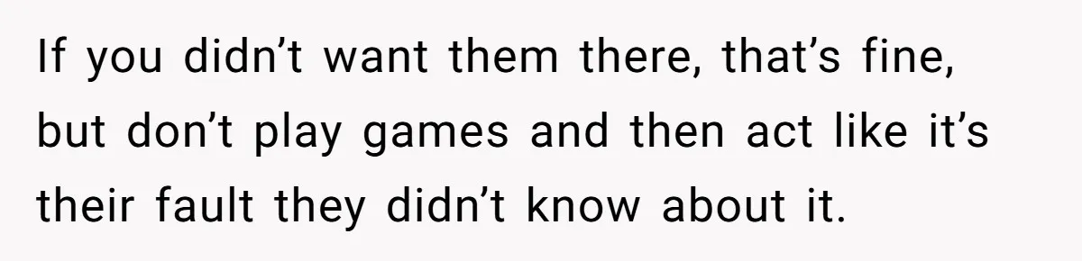 If you didn’t want them there, that’s fine, but don’t play games and then act like it’s their fault they didn’t know about it.