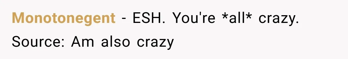 Monotonegent − ESH. You're *all* crazy. Source: Am also crazy