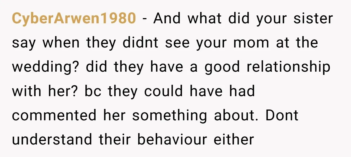 CyberArwen1980 − And what did your sister say when they didnt see your mom at the wedding? did they have a good relationship with her? bc they could have had...
