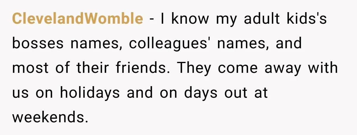 ClevelandWomble − I know my adult kids's bosses names, colleagues' names, and most of their friends. They come away with us on holidays and on days out at weekends.