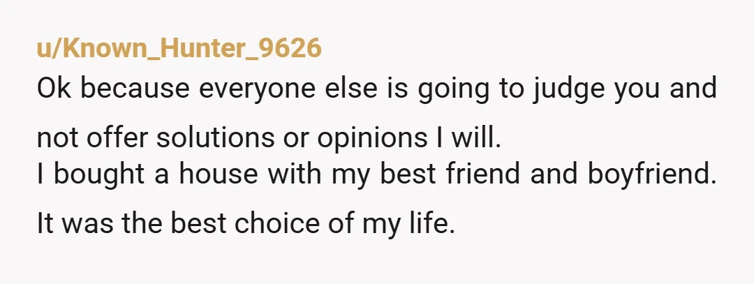 u/Known_Hunter_9626 Ok because everyone else is going to judge you and not offer solutions or opinions I will. I bought a house with my best friend and boyfriend. It was...