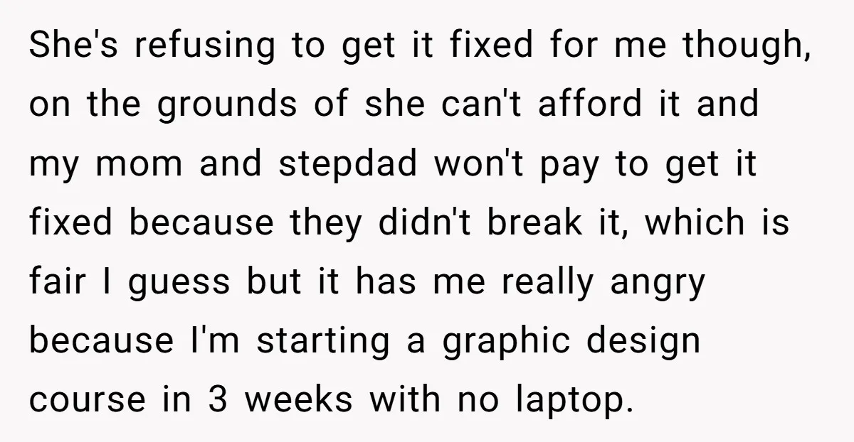 She's refusing to get it fixed for me though, on the grounds of she can't afford it and my mom and stepdad won't pay to get it fixed because they...