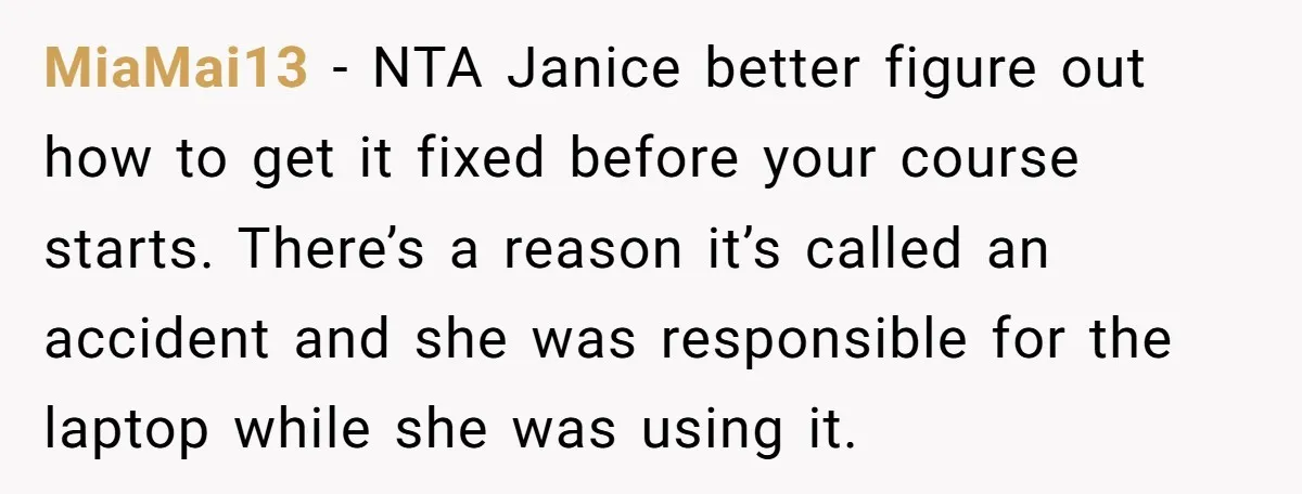 MiaMai13 − NTA Janice better figure out how to get it fixed before your course starts. There’s a reason it’s called an accident and she was responsible for the laptop...