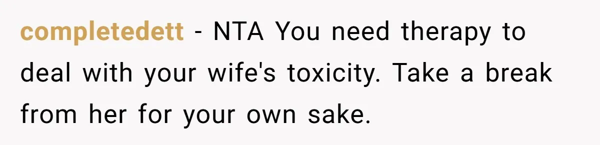 completedett − NTA You need therapy to deal with your wife's toxicity. Take a break from her for your own sake.