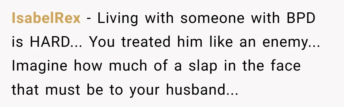 IsabelRex − Living with someone with BPD is HARD... You treated him like an enemy... Imagine how much of a slap in the face that must be to your husband...