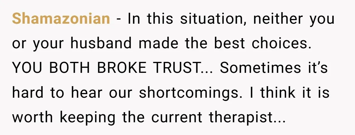 Shamazonian − In this situation, neither you or your husband made the best choices. YOU BOTH BROKE TRUST... Sometimes it’s hard to hear our shortcomings. I think it is worth...