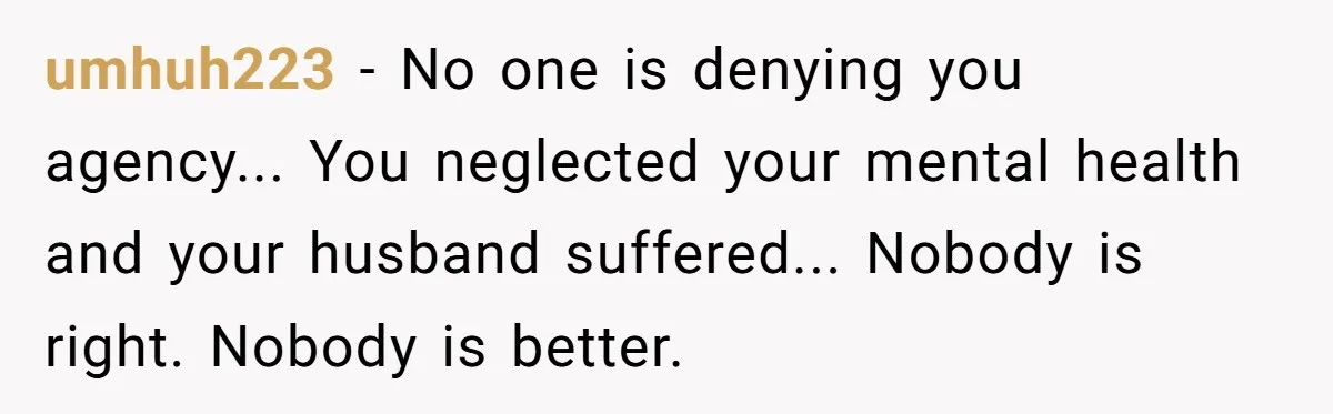 umhuh223 − No one is denying you agency... You neglected your mental health and your husband suffered... Nobody is right. Nobody is better.
