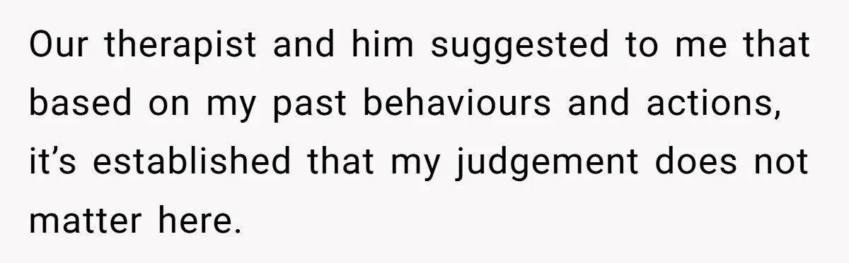 Our therapist and him suggested to me that based on my past behaviours and actions, it’s established that my judgement does not matter here.