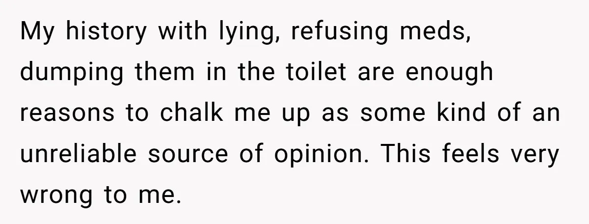 My history with lying, refusing meds, dumping them in the toilet are enough reasons to chalk me up as some kind of an unreliable source of opinion. This feels very...