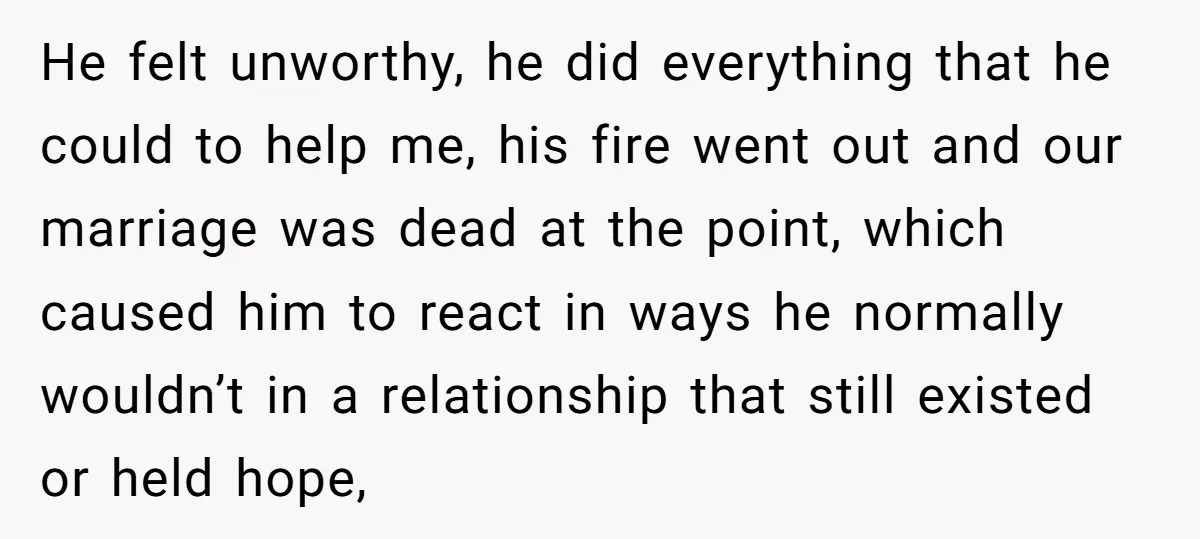 He felt unworthy, he did everything that he could to help me, his fire went out and our marriage was dead at the point, which caused him to react in...