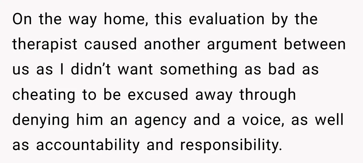 On the way home, this evaluation by the therapist caused another argument between us as I didn’t want something as bad as cheating to be excused away through denying him...