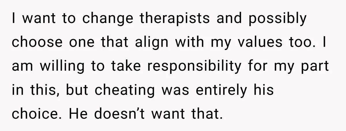 I want to change therapists and possibly choose one that align with my values too. I am willing to take responsibility for my part in this, but cheating was entirely...