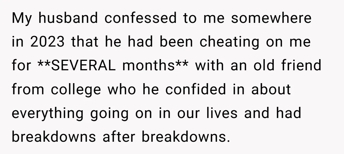 My husband confessed to me somewhere in 2023 that he had been cheating on me for **SEVERAL months** with an old friend from college who he confided in about everything...