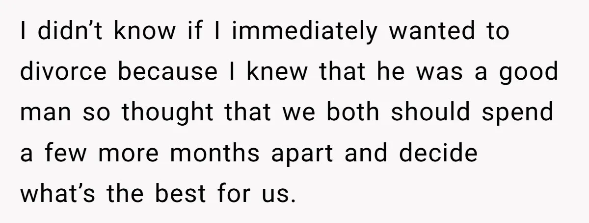 I didn’t know if I immediately wanted to divorce because I knew that he was a good man so thought that we both should spend a few more months apart...