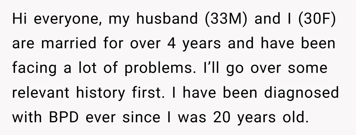 Hi everyone, my husband (33M) and I (30F) are married for over 4 years and have been facing a lot of problems. I’ll go over some relevant history first. I...