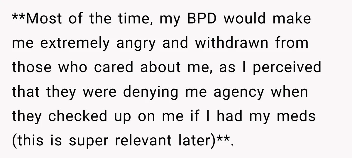 **Most of the time, my BPD would make me extremely angry and withdrawn from those who cared about me, as I perceived that they were denying me agency when they...