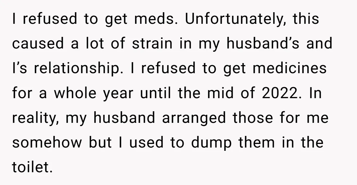 I refused to get meds. Unfortunately, this caused a lot of strain in my husband’s and I’s relationship. I refused to get medicines for a whole year until the mid...