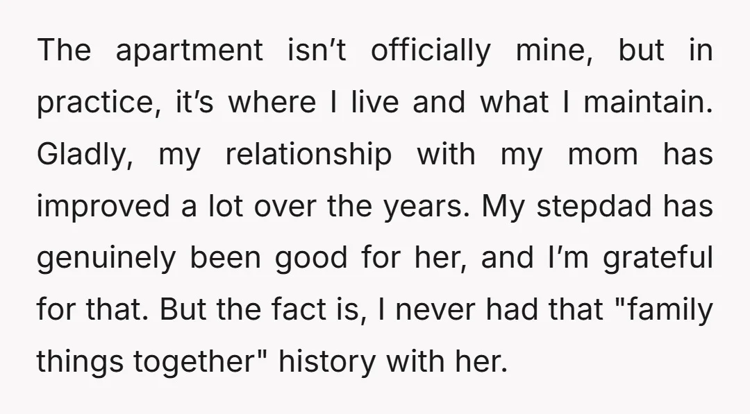 The apartment isn’t officially mine, but in practice, it’s where I live and what I maintain. Gladly, my relationship with my mom has improved a lot over the years. My...