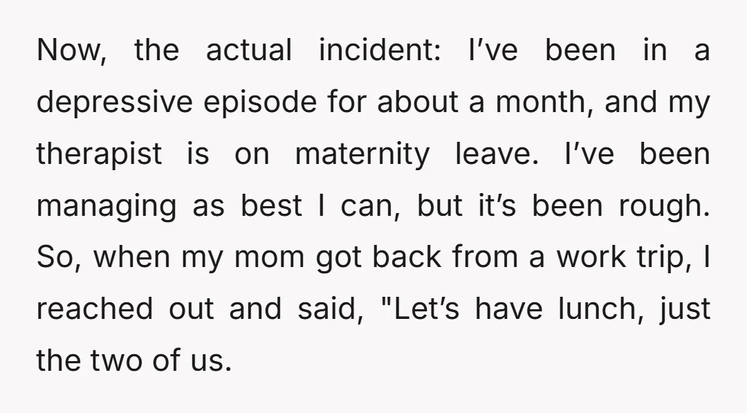 Now, the actual incident: I’ve been in a depressive episode for about a month, and my therapist is on maternity leave. I’ve been managing as best I can, but it’s...
