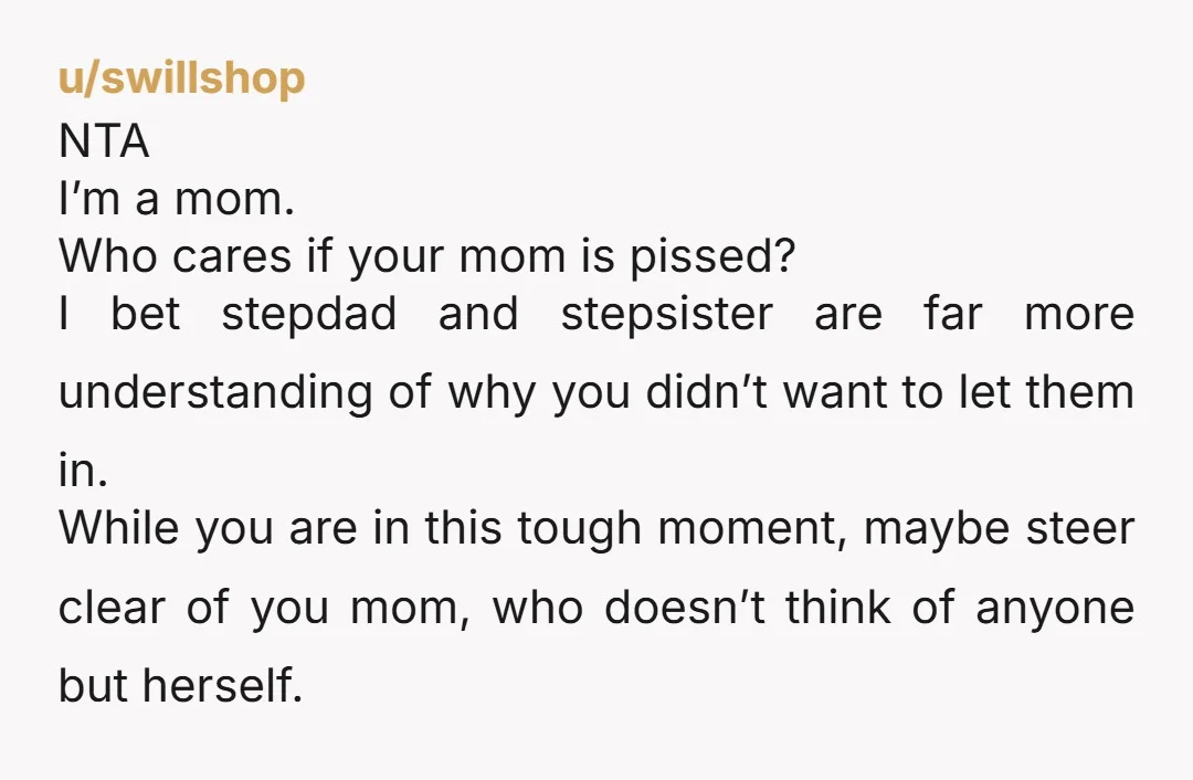 u/swillshop NTA I’m a mom. Who cares if your mom is pissed? I bet stepdad and stepsister are far more understanding of why you didn’t want to let them in....