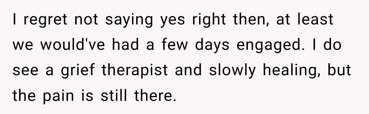 I regret not saying yes right then, at least we would've had a few days engaged. I do see a grief therapist and slowly healing, but the pain is still...