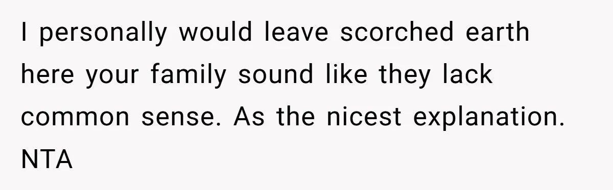I personally would leave scorched earth here your family sound like they lack common sense. As the nicest explanation. NTA
