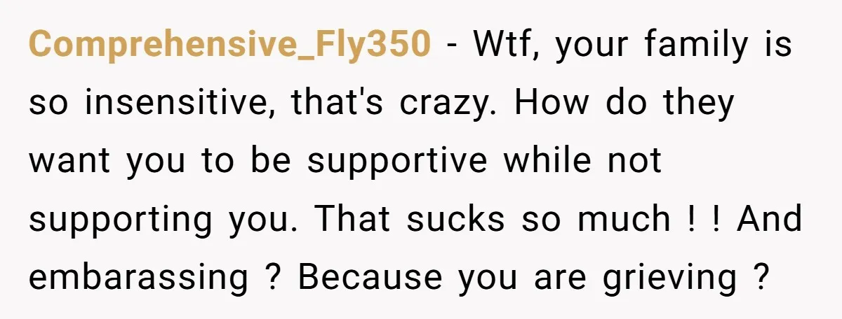 Comprehensive_Fly350 − Wtf, your family is so insensitive, that's crazy. How do they want you to be supportive while not supporting you. That sucks so much ! ! And embarassing...