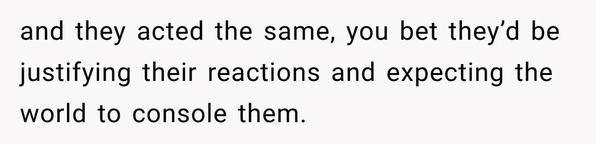 and they acted the same, you bet they’d be justifying their reactions and expecting the world to console them.