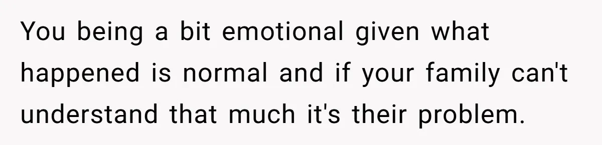 You being a bit emotional given what happened is normal and if your family can't understand that much it's their problem.