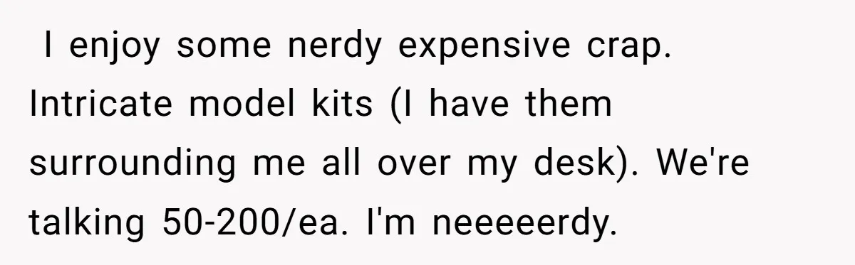 ​ I enjoy some nerdy expensive crap. Intricate model kits (I have them surrounding me all over my desk). We're talking 50-200/ea. I'm neeeeerdy.