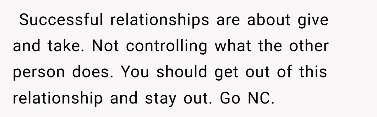 ​ Successful relationships are about give and take. Not controlling what the other person does. You should get out of this relationship and stay out. Go NC.