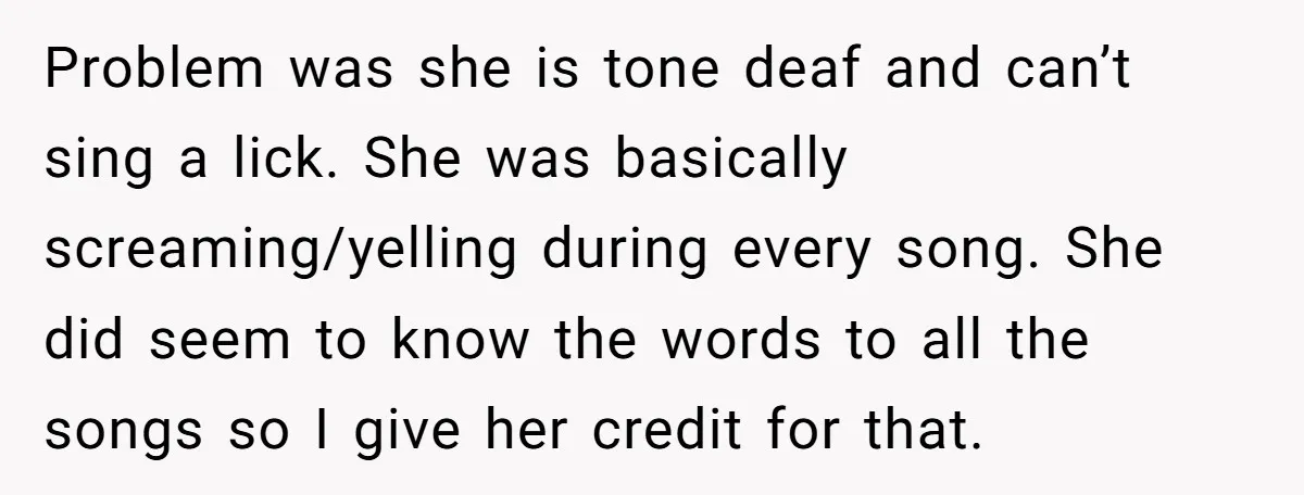 Problem was she is tone deaf and can’t sing a lick. She was basically screaming/yelling during every song. She did seem to know the words to all the songs so...