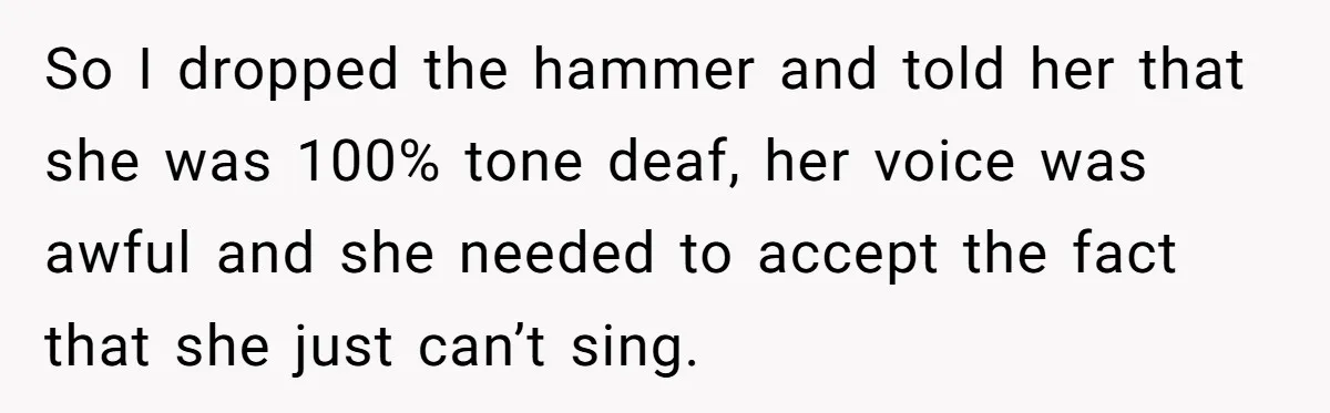 So I dropped the hammer and told her that she was 100% tone deaf, her voice was awful and she needed to accept the fact that she just can’t sing.