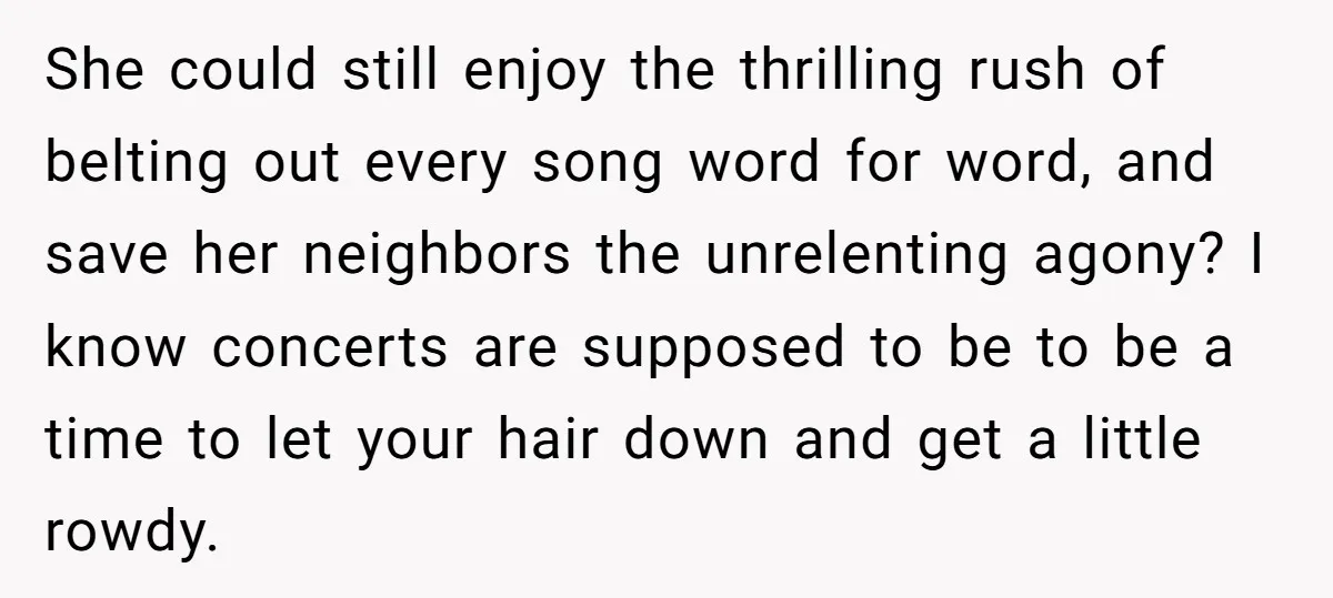 She could still enjoy the thrilling rush of belting out every song word for word, and save her neighbors the unrelenting agony? I know concerts are supposed to be to...