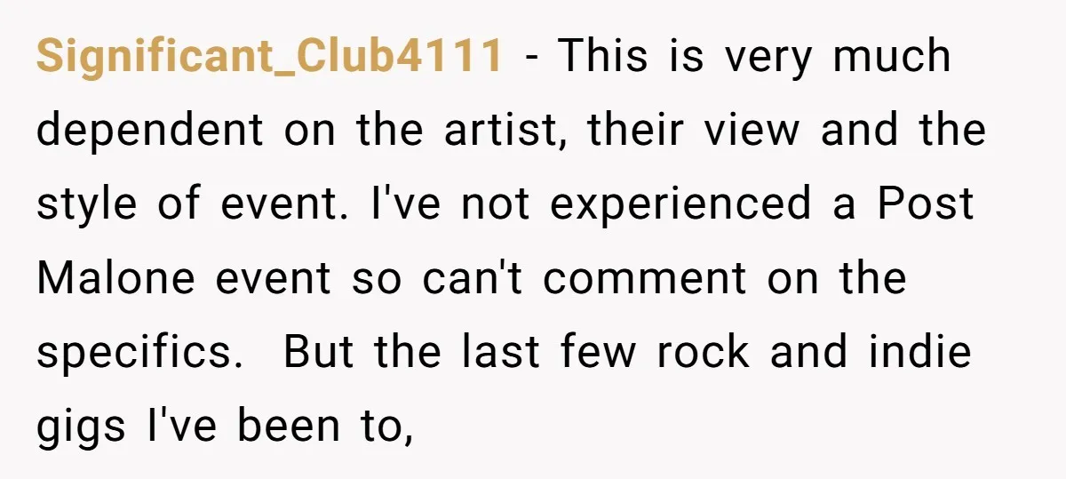 Significant_Club4111 − This is very much dependent on the artist, their view and the style of event. I've not experienced a Post Malone event so can't comment on the specifics....