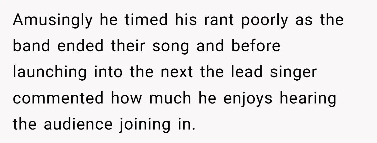 Amusingly he timed his rant poorly as the band ended their song and before launching into the next the lead singer commented how much he enjoys hearing the audience joining...