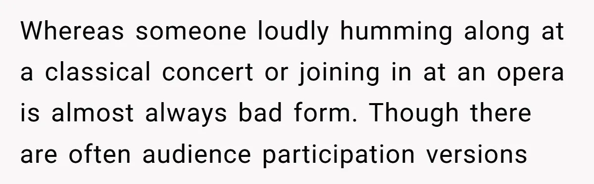 Whereas someone loudly humming along at a classical concert or joining in at an opera is almost always bad form. Though there are often audience participation versions